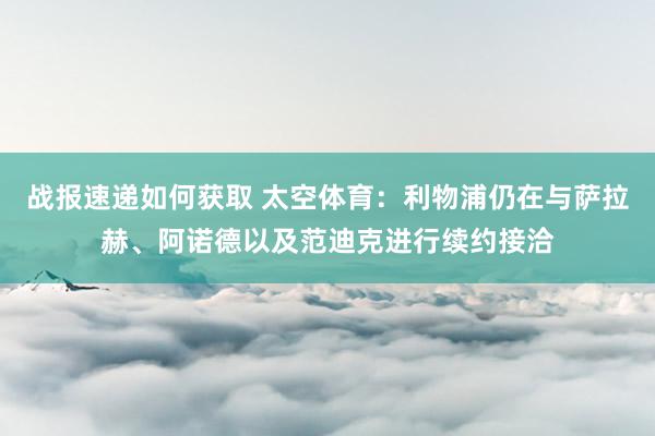 战报速递如何获取 太空体育：利物浦仍在与萨拉赫、阿诺德以及范迪克进行续约接洽