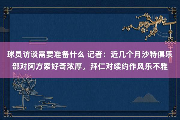 球员访谈需要准备什么 记者：近几个月沙特俱乐部对阿方索好奇浓厚，拜仁对续约作风乐不雅