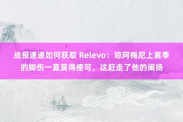 战报速递如何获取 Relevo：琼阿梅尼上赛季的脚伤一直莫得痊可，这赶走了他的阐扬