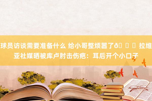 球员访谈需要准备什么 给小哥整烦嚣了😅拉维亚社媒晒被库卢肘击伤疤：耳后开个小口子