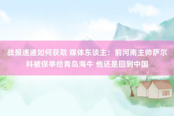 战报速递如何获取 媒体东谈主：前河南主帅萨尔科被保举给青岛海牛 他还是回到中国