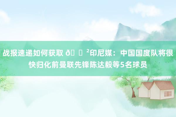 战报速递如何获取 😲印尼媒：中国国度队将很快归化前曼联先锋陈达毅等5名球员