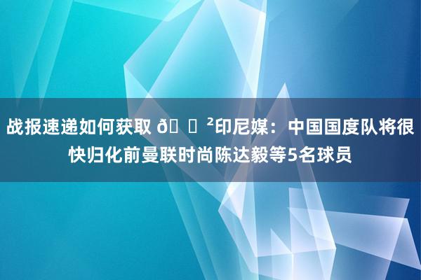 战报速递如何获取 😲印尼媒：中国国度队将很快归化前曼联时尚陈达毅等5名球员