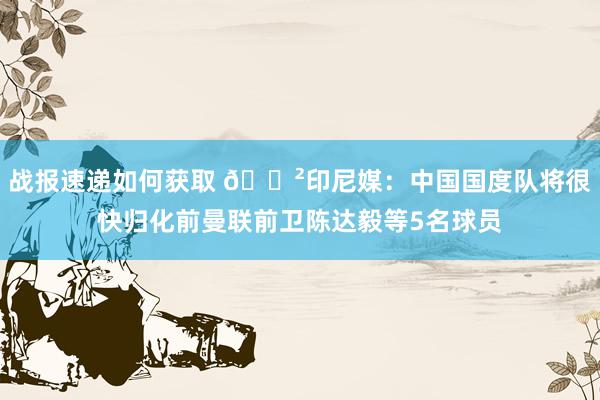 战报速递如何获取 😲印尼媒：中国国度队将很快归化前曼联前卫陈达毅等5名球员