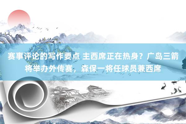 赛事评论的写作要点 主西席正在热身？广岛三箭将举办外传赛，森保一将任球员兼西席