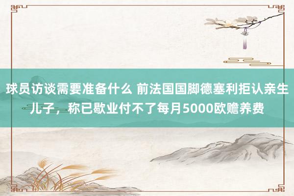 球员访谈需要准备什么 前法国国脚德塞利拒认亲生儿子，称已歇业付不了每月5000欧赡养费