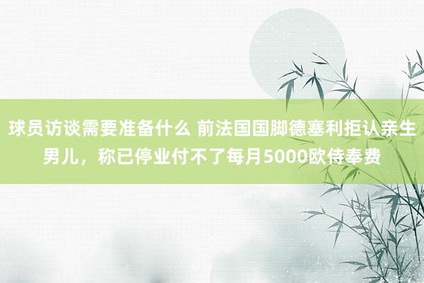 球员访谈需要准备什么 前法国国脚德塞利拒认亲生男儿，称已停业付不了每月5000欧侍奉费