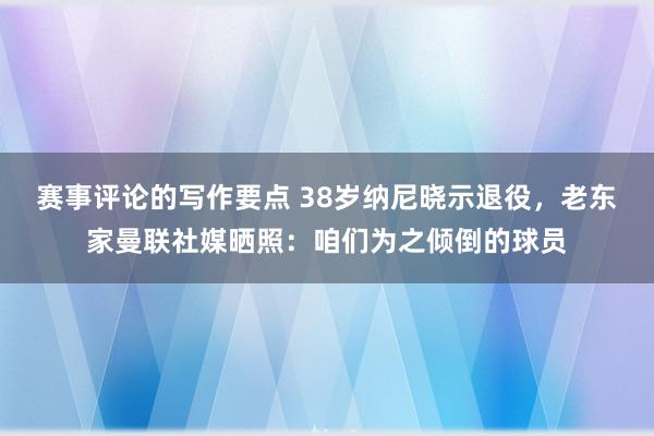 赛事评论的写作要点 38岁纳尼晓示退役，老东家曼联社媒晒照：咱们为之倾倒的球员