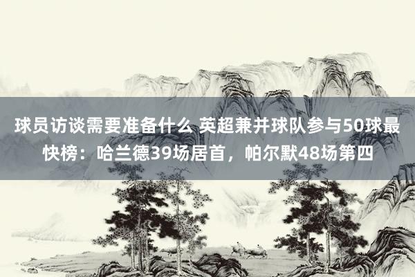 球员访谈需要准备什么 英超兼并球队参与50球最快榜：哈兰德39场居首，帕尔默48场第四