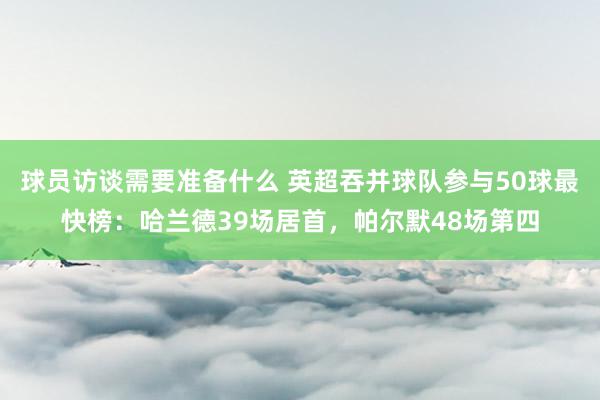 球员访谈需要准备什么 英超吞并球队参与50球最快榜：哈兰德39场居首，帕尔默48场第四