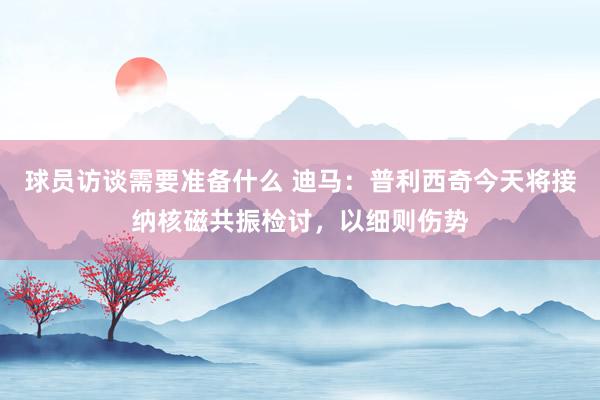 球员访谈需要准备什么 迪马：普利西奇今天将接纳核磁共振检讨，以细则伤势