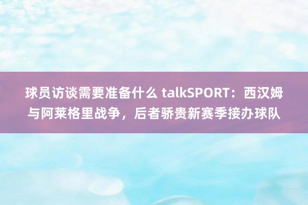 球员访谈需要准备什么 talkSPORT：西汉姆与阿莱格里战争，后者骄贵新赛季接办球队