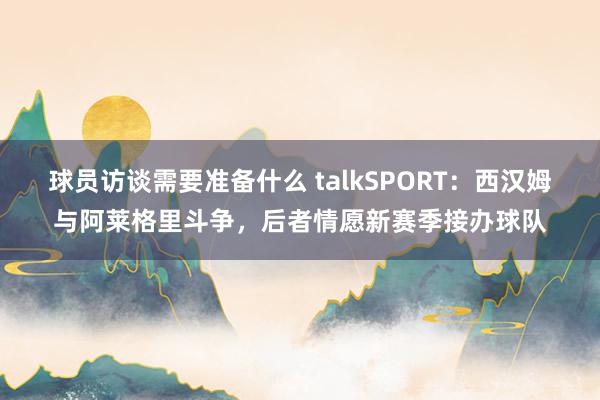 球员访谈需要准备什么 talkSPORT：西汉姆与阿莱格里斗争，后者情愿新赛季接办球队