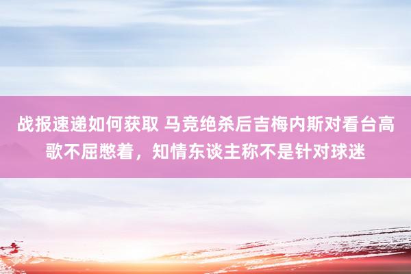 战报速递如何获取 马竞绝杀后吉梅内斯对看台高歌不屈憋着，知情东谈主称不是针对球迷