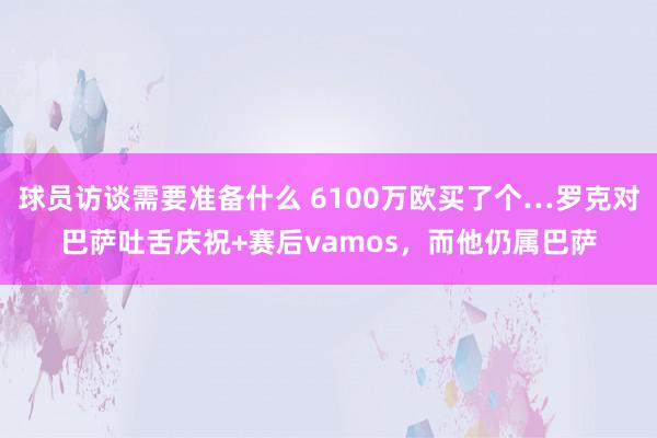 球员访谈需要准备什么 6100万欧买了个…罗克对巴萨吐舌庆祝+赛后vamos，而他仍属巴萨