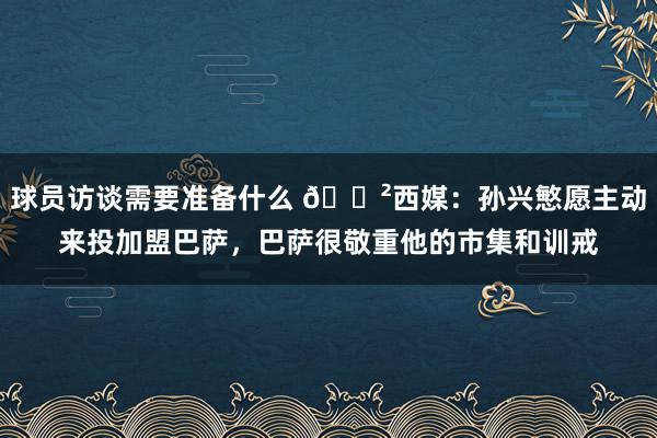 球员访谈需要准备什么 😲西媒：孙兴慜愿主动来投加盟巴萨，巴萨很敬重他的市集和训戒