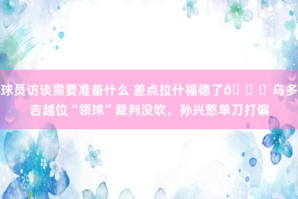 球员访谈需要准备什么 差点拉什福德了😅乌多吉越位“领球”裁判没吹，孙兴慜单刀打偏