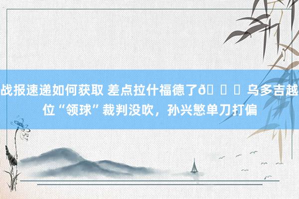 战报速递如何获取 差点拉什福德了😅乌多吉越位“领球”裁判没吹，孙兴慜单刀打偏