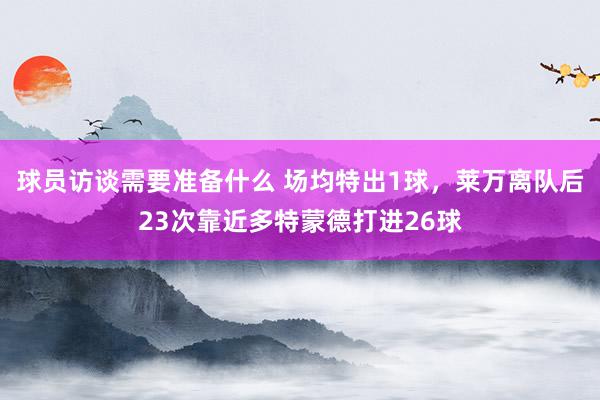 球员访谈需要准备什么 场均特出1球，莱万离队后23次靠近多特蒙德打进26球