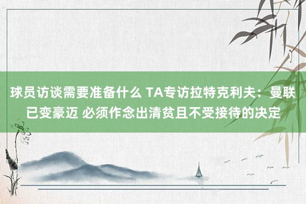 球员访谈需要准备什么 TA专访拉特克利夫：曼联已变豪迈 必须作念出清贫且不受接待的决定