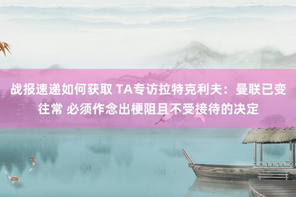 战报速递如何获取 TA专访拉特克利夫：曼联已变往常 必须作念出梗阻且不受接待的决定