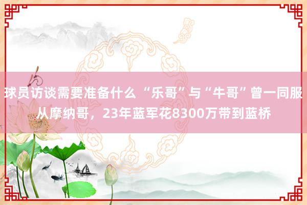 球员访谈需要准备什么 “乐哥”与“牛哥”曾一同服从摩纳哥，23年蓝军花8300万带到蓝桥