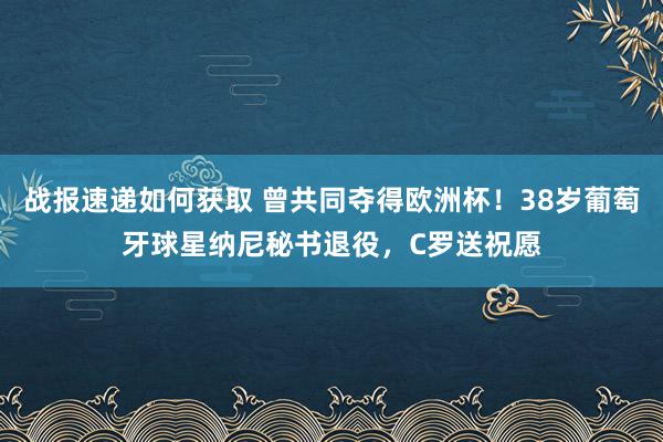 战报速递如何获取 曾共同夺得欧洲杯！38岁葡萄牙球星纳尼秘书退役，C罗送祝愿