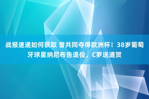 战报速递如何获取 曾共同夺得欧洲杯！38岁葡萄牙球星纳尼布告退役，C罗送道贺