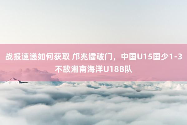 战报速递如何获取 邝兆镭破门，中国U15国少1-3不敌湘南海洋U18B队