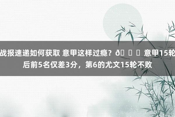 战报速递如何获取 意甲这样过瘾？😏意甲15轮后前5名仅差3分，第6的尤文15轮不败