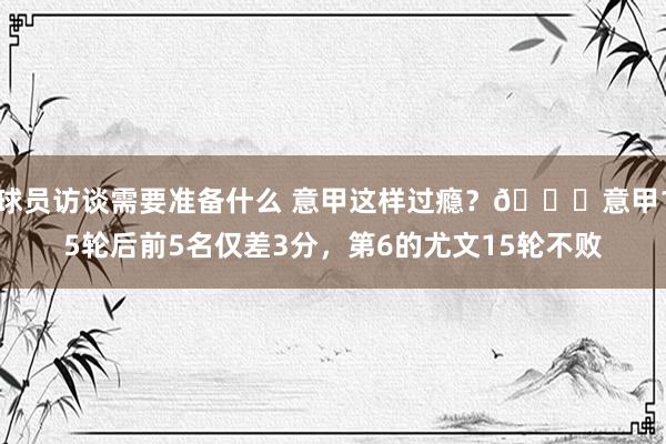 球员访谈需要准备什么 意甲这样过瘾？😏意甲15轮后前5名仅差3分，第6的尤文15轮不败