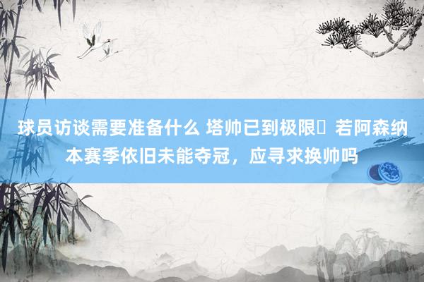 球员访谈需要准备什么 塔帅已到极限❓若阿森纳本赛季依旧未能夺冠，应寻求换帅吗