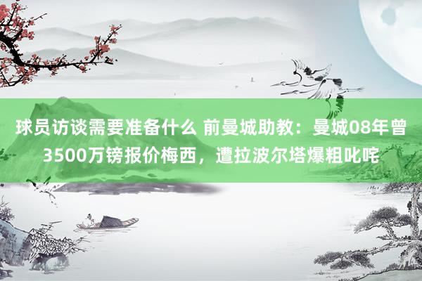 球员访谈需要准备什么 前曼城助教：曼城08年曾3500万镑报价梅西，遭拉波尔塔爆粗叱咤