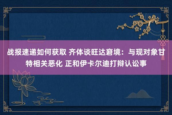 战报速递如何获取 齐体谈旺达窘境：与现对象甘特相关恶化 正和伊卡尔迪打辩认讼事