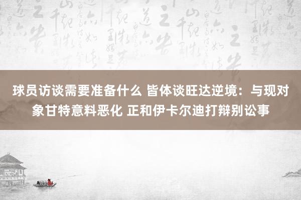 球员访谈需要准备什么 皆体谈旺达逆境：与现对象甘特意料恶化 正和伊卡尔迪打辩别讼事