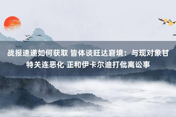 战报速递如何获取 皆体谈旺达窘境：与现对象甘特关连恶化 正和伊卡尔迪打仳离讼事