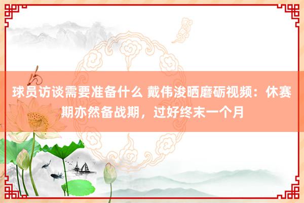 球员访谈需要准备什么 戴伟浚晒磨砺视频：休赛期亦然备战期，过好终末一个月