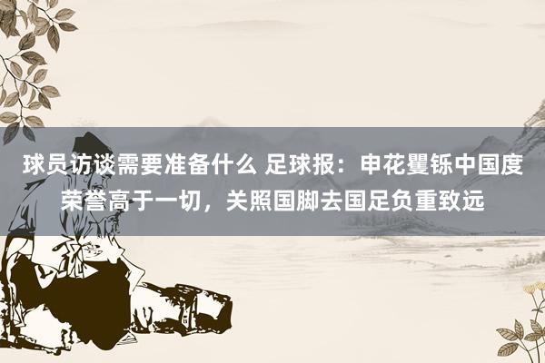 球员访谈需要准备什么 足球报：申花矍铄中国度荣誉高于一切，关照国脚去国足负重致远