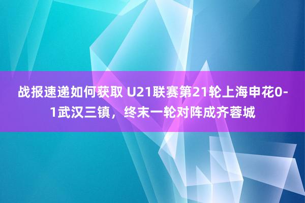 战报速递如何获取 U21联赛第21轮上海申花0-1武汉三镇，终末一轮对阵成齐蓉城