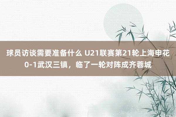 球员访谈需要准备什么 U21联赛第21轮上海申花0-1武汉三镇，临了一轮对阵成齐蓉城