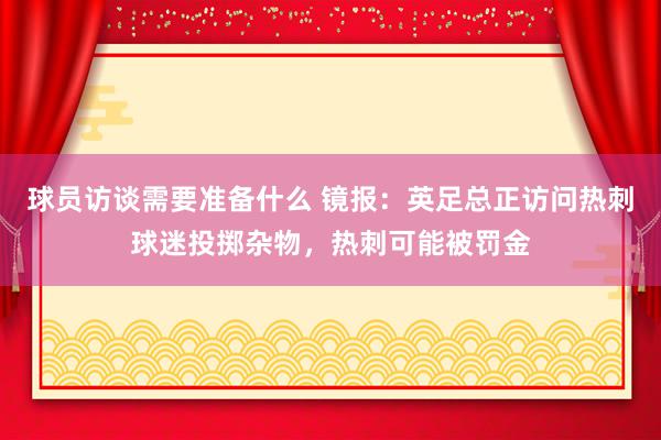 球员访谈需要准备什么 镜报：英足总正访问热刺球迷投掷杂物，热刺可能被罚金