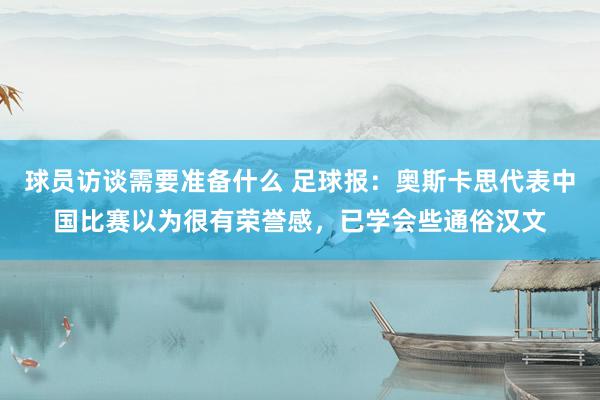 球员访谈需要准备什么 足球报：奥斯卡思代表中国比赛以为很有荣誉感，已学会些通俗汉文