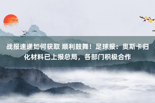 战报速递如何获取 顺利鼓舞！足球报：奥斯卡归化材料已上报总局，各部门积极合作