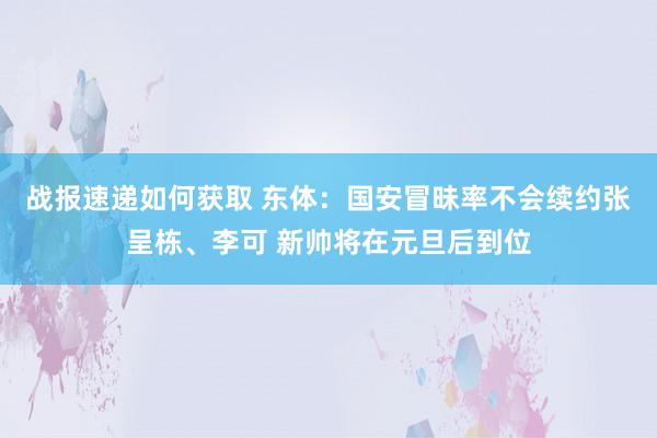 战报速递如何获取 东体：国安冒昧率不会续约张呈栋、李可 新帅将在元旦后到位