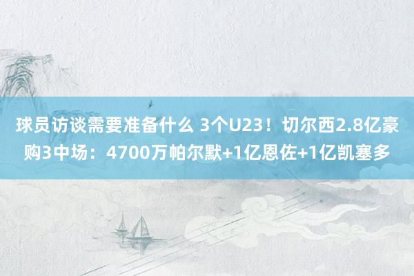 球员访谈需要准备什么 3个U23！切尔西2.8亿豪购3中场：4700万帕尔默+1亿恩佐+1亿凯塞多