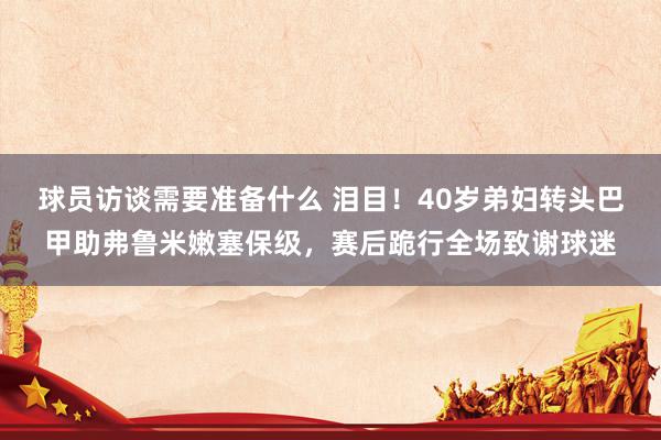 球员访谈需要准备什么 泪目！40岁弟妇转头巴甲助弗鲁米嫩塞保级，赛后跪行全场致谢球迷