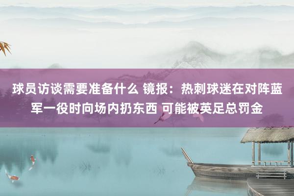 球员访谈需要准备什么 镜报：热刺球迷在对阵蓝军一役时向场内扔东西 可能被英足总罚金