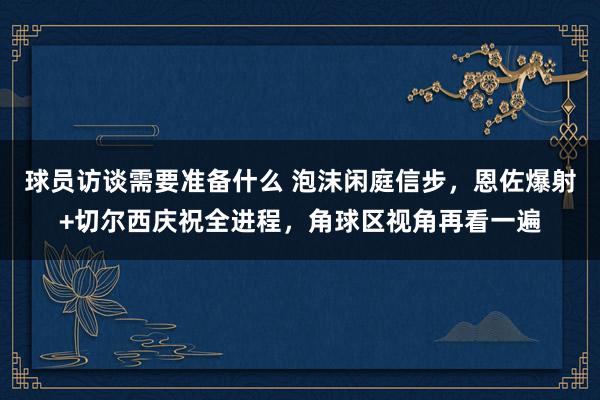 球员访谈需要准备什么 泡沫闲庭信步，恩佐爆射+切尔西庆祝全进程，角球区视角再看一遍