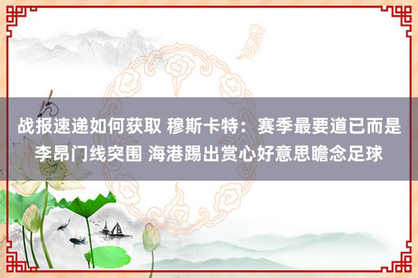 战报速递如何获取 穆斯卡特：赛季最要道已而是李昂门线突围 海港踢出赏心好意思瞻念足球