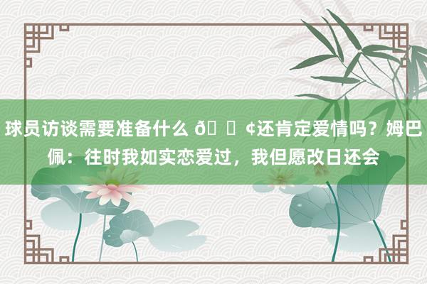 球员访谈需要准备什么 🐢还肯定爱情吗？姆巴佩：往时我如实恋爱过，我但愿改日还会